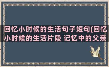 回忆小时候的生活句子短句(回忆小时候的生活片段 记忆中的父亲沉默寡言 相关作文)